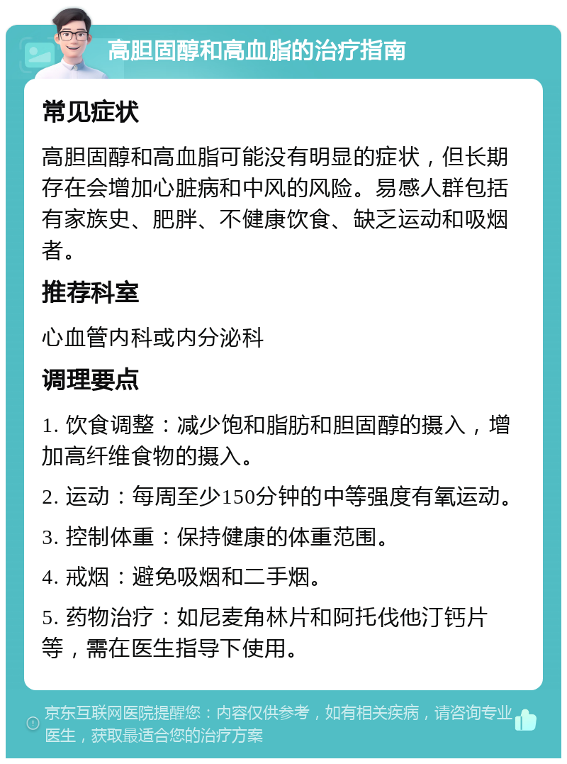 高胆固醇和高血脂的治疗指南 常见症状 高胆固醇和高血脂可能没有明显的症状，但长期存在会增加心脏病和中风的风险。易感人群包括有家族史、肥胖、不健康饮食、缺乏运动和吸烟者。 推荐科室 心血管内科或内分泌科 调理要点 1. 饮食调整：减少饱和脂肪和胆固醇的摄入，增加高纤维食物的摄入。 2. 运动：每周至少150分钟的中等强度有氧运动。 3. 控制体重：保持健康的体重范围。 4. 戒烟：避免吸烟和二手烟。 5. 药物治疗：如尼麦角林片和阿托伐他汀钙片等，需在医生指导下使用。