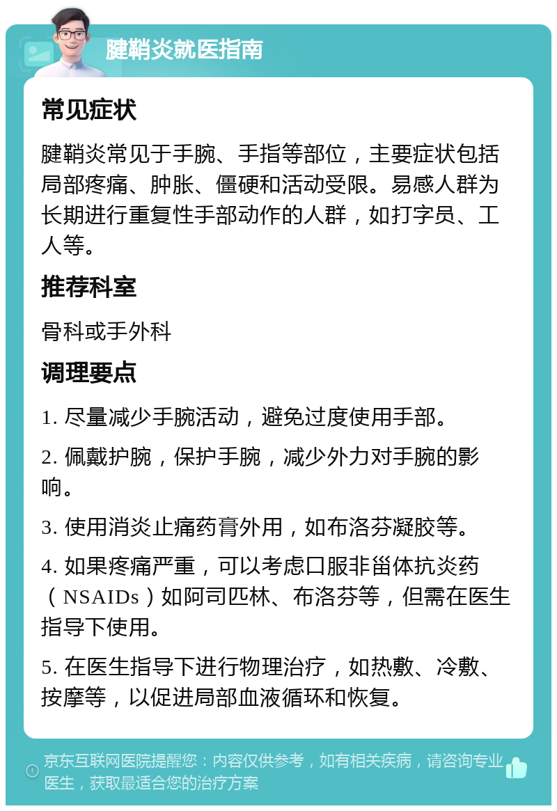 腱鞘炎就医指南 常见症状 腱鞘炎常见于手腕、手指等部位，主要症状包括局部疼痛、肿胀、僵硬和活动受限。易感人群为长期进行重复性手部动作的人群，如打字员、工人等。 推荐科室 骨科或手外科 调理要点 1. 尽量减少手腕活动，避免过度使用手部。 2. 佩戴护腕，保护手腕，减少外力对手腕的影响。 3. 使用消炎止痛药膏外用，如布洛芬凝胶等。 4. 如果疼痛严重，可以考虑口服非甾体抗炎药（NSAIDs）如阿司匹林、布洛芬等，但需在医生指导下使用。 5. 在医生指导下进行物理治疗，如热敷、冷敷、按摩等，以促进局部血液循环和恢复。