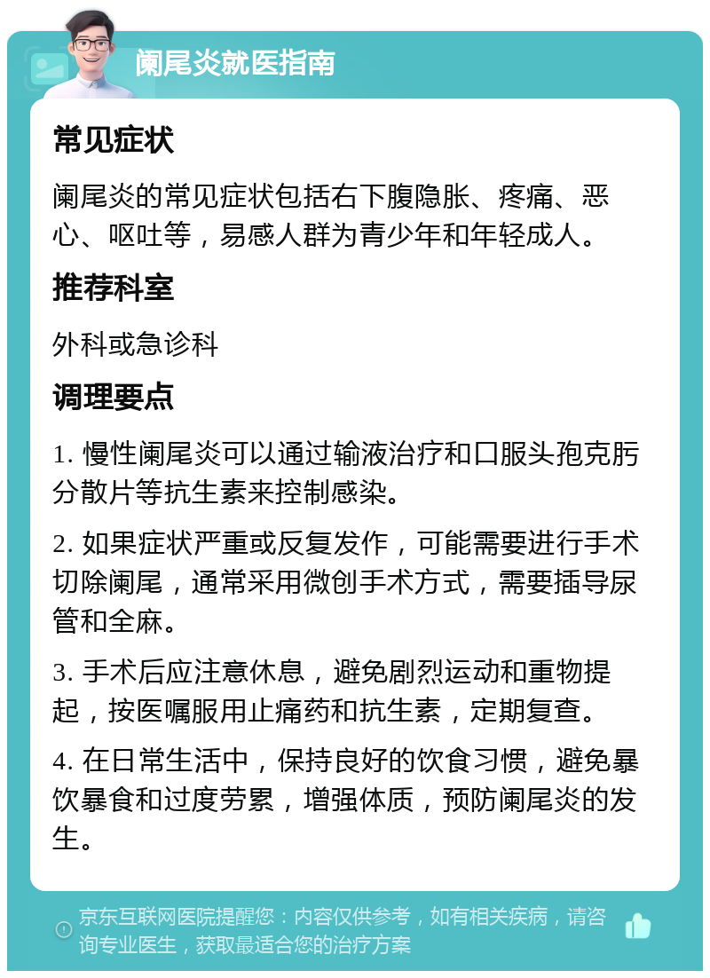 阑尾炎就医指南 常见症状 阑尾炎的常见症状包括右下腹隐胀、疼痛、恶心、呕吐等，易感人群为青少年和年轻成人。 推荐科室 外科或急诊科 调理要点 1. 慢性阑尾炎可以通过输液治疗和口服头孢克肟分散片等抗生素来控制感染。 2. 如果症状严重或反复发作，可能需要进行手术切除阑尾，通常采用微创手术方式，需要插导尿管和全麻。 3. 手术后应注意休息，避免剧烈运动和重物提起，按医嘱服用止痛药和抗生素，定期复查。 4. 在日常生活中，保持良好的饮食习惯，避免暴饮暴食和过度劳累，增强体质，预防阑尾炎的发生。