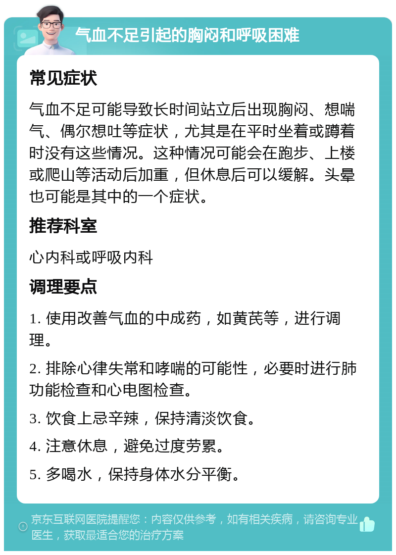 气血不足引起的胸闷和呼吸困难 常见症状 气血不足可能导致长时间站立后出现胸闷、想喘气、偶尔想吐等症状，尤其是在平时坐着或蹲着时没有这些情况。这种情况可能会在跑步、上楼或爬山等活动后加重，但休息后可以缓解。头晕也可能是其中的一个症状。 推荐科室 心内科或呼吸内科 调理要点 1. 使用改善气血的中成药，如黄芪等，进行调理。 2. 排除心律失常和哮喘的可能性，必要时进行肺功能检查和心电图检查。 3. 饮食上忌辛辣，保持清淡饮食。 4. 注意休息，避免过度劳累。 5. 多喝水，保持身体水分平衡。