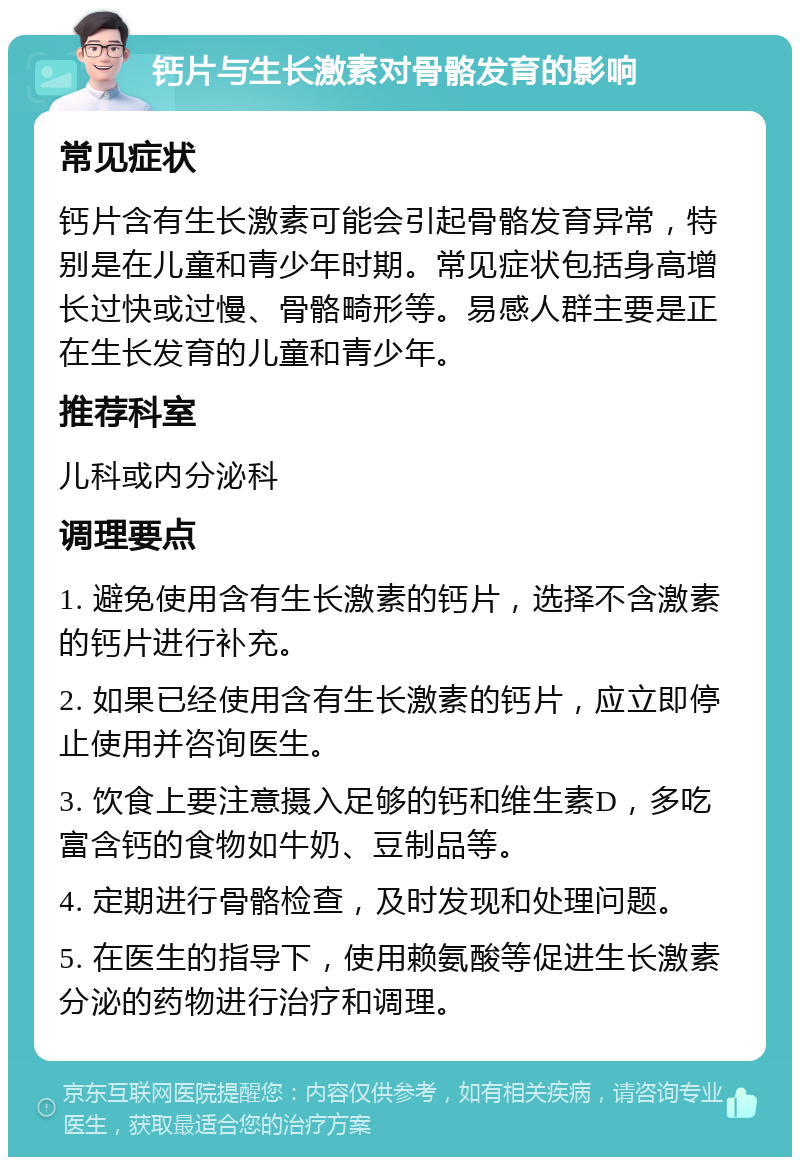 钙片与生长激素对骨骼发育的影响 常见症状 钙片含有生长激素可能会引起骨骼发育异常，特别是在儿童和青少年时期。常见症状包括身高增长过快或过慢、骨骼畸形等。易感人群主要是正在生长发育的儿童和青少年。 推荐科室 儿科或内分泌科 调理要点 1. 避免使用含有生长激素的钙片，选择不含激素的钙片进行补充。 2. 如果已经使用含有生长激素的钙片，应立即停止使用并咨询医生。 3. 饮食上要注意摄入足够的钙和维生素D，多吃富含钙的食物如牛奶、豆制品等。 4. 定期进行骨骼检查，及时发现和处理问题。 5. 在医生的指导下，使用赖氨酸等促进生长激素分泌的药物进行治疗和调理。