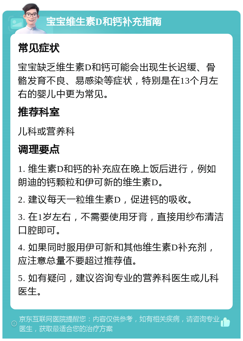 宝宝维生素D和钙补充指南 常见症状 宝宝缺乏维生素D和钙可能会出现生长迟缓、骨骼发育不良、易感染等症状，特别是在13个月左右的婴儿中更为常见。 推荐科室 儿科或营养科 调理要点 1. 维生素D和钙的补充应在晚上饭后进行，例如朗迪的钙颗粒和伊可新的维生素D。 2. 建议每天一粒维生素D，促进钙的吸收。 3. 在1岁左右，不需要使用牙膏，直接用纱布清洁口腔即可。 4. 如果同时服用伊可新和其他维生素D补充剂，应注意总量不要超过推荐值。 5. 如有疑问，建议咨询专业的营养科医生或儿科医生。