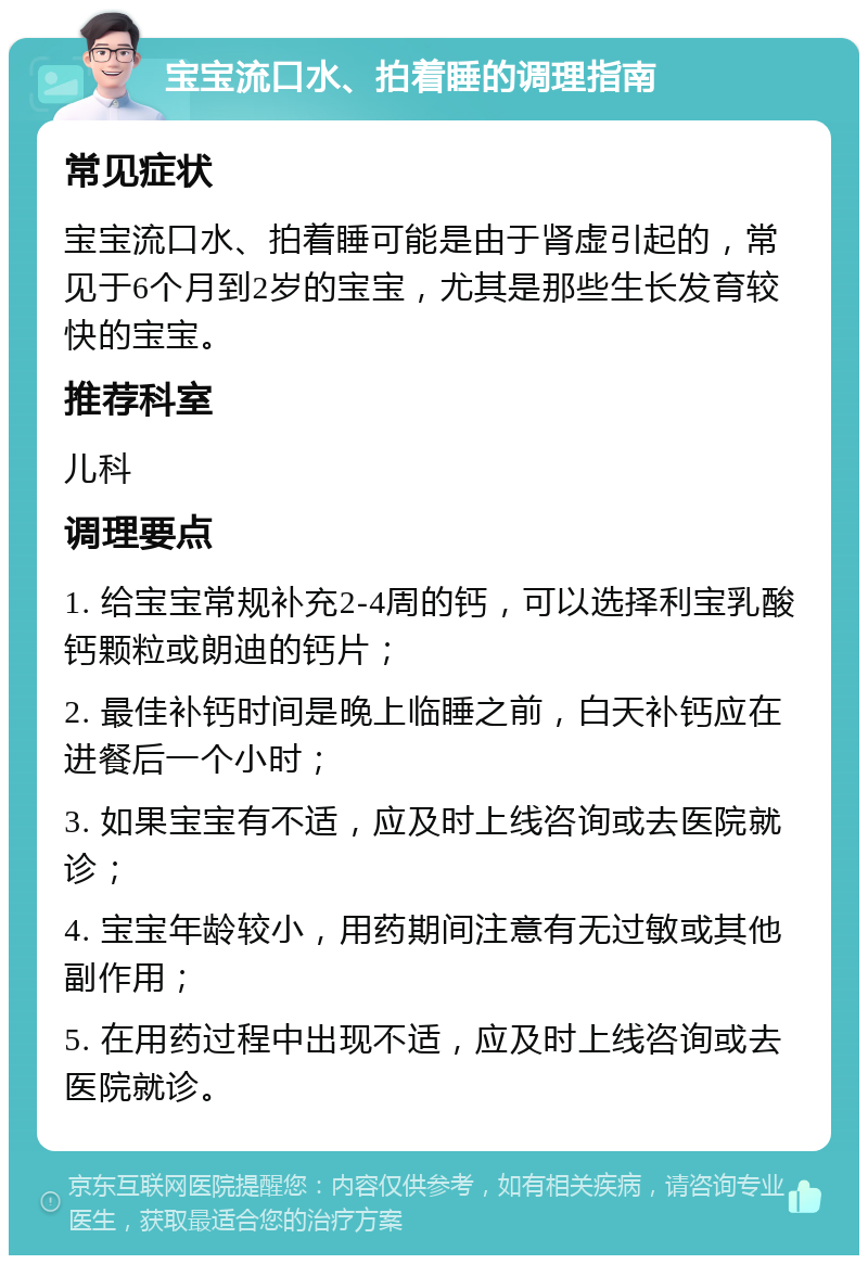 宝宝流口水、拍着睡的调理指南 常见症状 宝宝流口水、拍着睡可能是由于肾虚引起的，常见于6个月到2岁的宝宝，尤其是那些生长发育较快的宝宝。 推荐科室 儿科 调理要点 1. 给宝宝常规补充2-4周的钙，可以选择利宝乳酸钙颗粒或朗迪的钙片； 2. 最佳补钙时间是晚上临睡之前，白天补钙应在进餐后一个小时； 3. 如果宝宝有不适，应及时上线咨询或去医院就诊； 4. 宝宝年龄较小，用药期间注意有无过敏或其他副作用； 5. 在用药过程中出现不适，应及时上线咨询或去医院就诊。