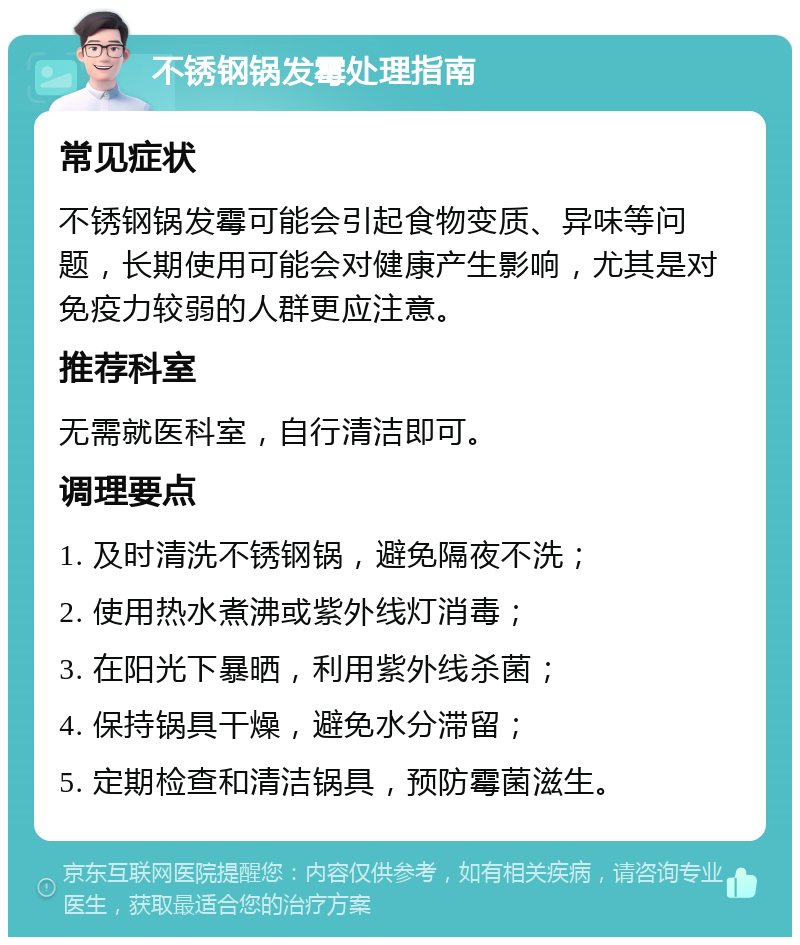 不锈钢锅发霉处理指南 常见症状 不锈钢锅发霉可能会引起食物变质、异味等问题，长期使用可能会对健康产生影响，尤其是对免疫力较弱的人群更应注意。 推荐科室 无需就医科室，自行清洁即可。 调理要点 1. 及时清洗不锈钢锅，避免隔夜不洗； 2. 使用热水煮沸或紫外线灯消毒； 3. 在阳光下暴晒，利用紫外线杀菌； 4. 保持锅具干燥，避免水分滞留； 5. 定期检查和清洁锅具，预防霉菌滋生。