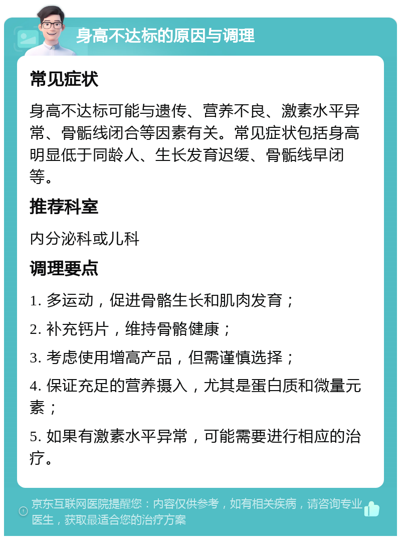 身高不达标的原因与调理 常见症状 身高不达标可能与遗传、营养不良、激素水平异常、骨骺线闭合等因素有关。常见症状包括身高明显低于同龄人、生长发育迟缓、骨骺线早闭等。 推荐科室 内分泌科或儿科 调理要点 1. 多运动，促进骨骼生长和肌肉发育； 2. 补充钙片，维持骨骼健康； 3. 考虑使用增高产品，但需谨慎选择； 4. 保证充足的营养摄入，尤其是蛋白质和微量元素； 5. 如果有激素水平异常，可能需要进行相应的治疗。