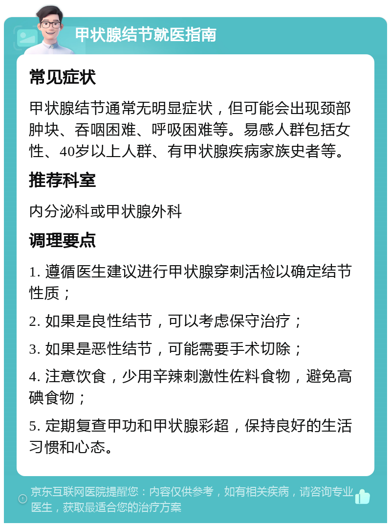 甲状腺结节就医指南 常见症状 甲状腺结节通常无明显症状，但可能会出现颈部肿块、吞咽困难、呼吸困难等。易感人群包括女性、40岁以上人群、有甲状腺疾病家族史者等。 推荐科室 内分泌科或甲状腺外科 调理要点 1. 遵循医生建议进行甲状腺穿刺活检以确定结节性质； 2. 如果是良性结节，可以考虑保守治疗； 3. 如果是恶性结节，可能需要手术切除； 4. 注意饮食，少用辛辣刺激性佐料食物，避免高碘食物； 5. 定期复查甲功和甲状腺彩超，保持良好的生活习惯和心态。