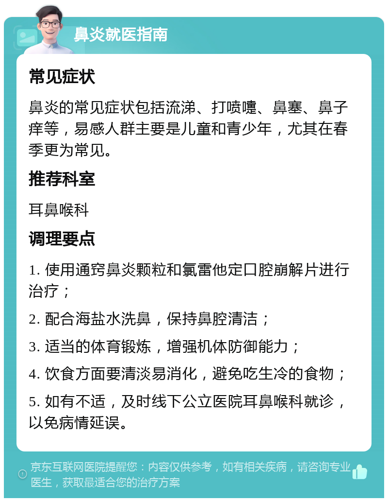 鼻炎就医指南 常见症状 鼻炎的常见症状包括流涕、打喷嚏、鼻塞、鼻子痒等，易感人群主要是儿童和青少年，尤其在春季更为常见。 推荐科室 耳鼻喉科 调理要点 1. 使用通窍鼻炎颗粒和氯雷他定口腔崩解片进行治疗； 2. 配合海盐水洗鼻，保持鼻腔清洁； 3. 适当的体育锻炼，增强机体防御能力； 4. 饮食方面要清淡易消化，避免吃生冷的食物； 5. 如有不适，及时线下公立医院耳鼻喉科就诊，以免病情延误。