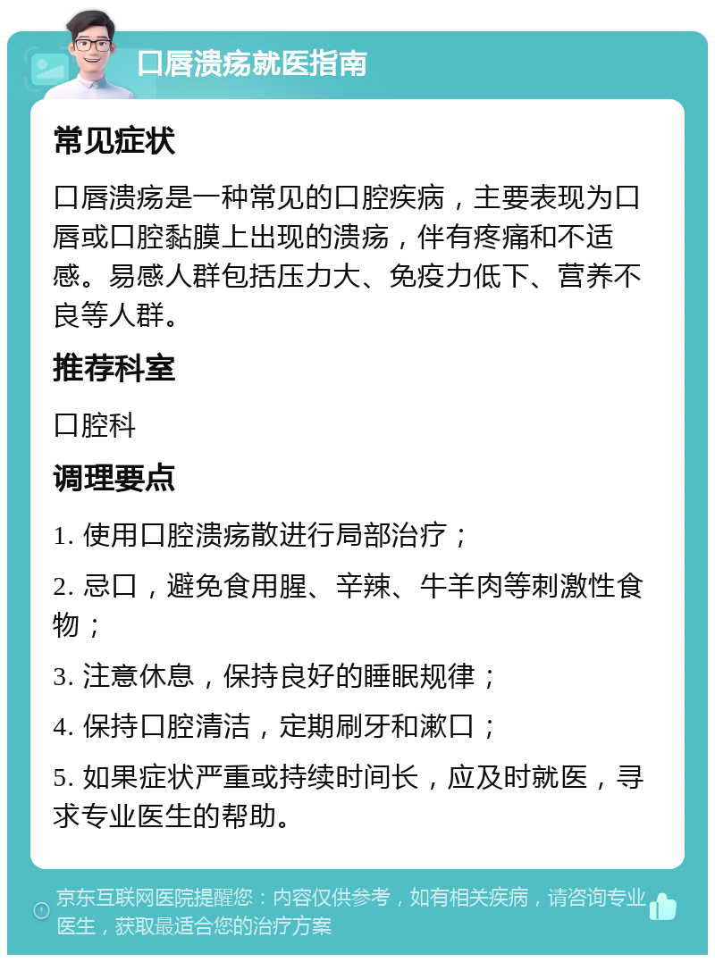 口唇溃疡就医指南 常见症状 口唇溃疡是一种常见的口腔疾病，主要表现为口唇或口腔黏膜上出现的溃疡，伴有疼痛和不适感。易感人群包括压力大、免疫力低下、营养不良等人群。 推荐科室 口腔科 调理要点 1. 使用口腔溃疡散进行局部治疗； 2. 忌口，避免食用腥、辛辣、牛羊肉等刺激性食物； 3. 注意休息，保持良好的睡眠规律； 4. 保持口腔清洁，定期刷牙和漱口； 5. 如果症状严重或持续时间长，应及时就医，寻求专业医生的帮助。