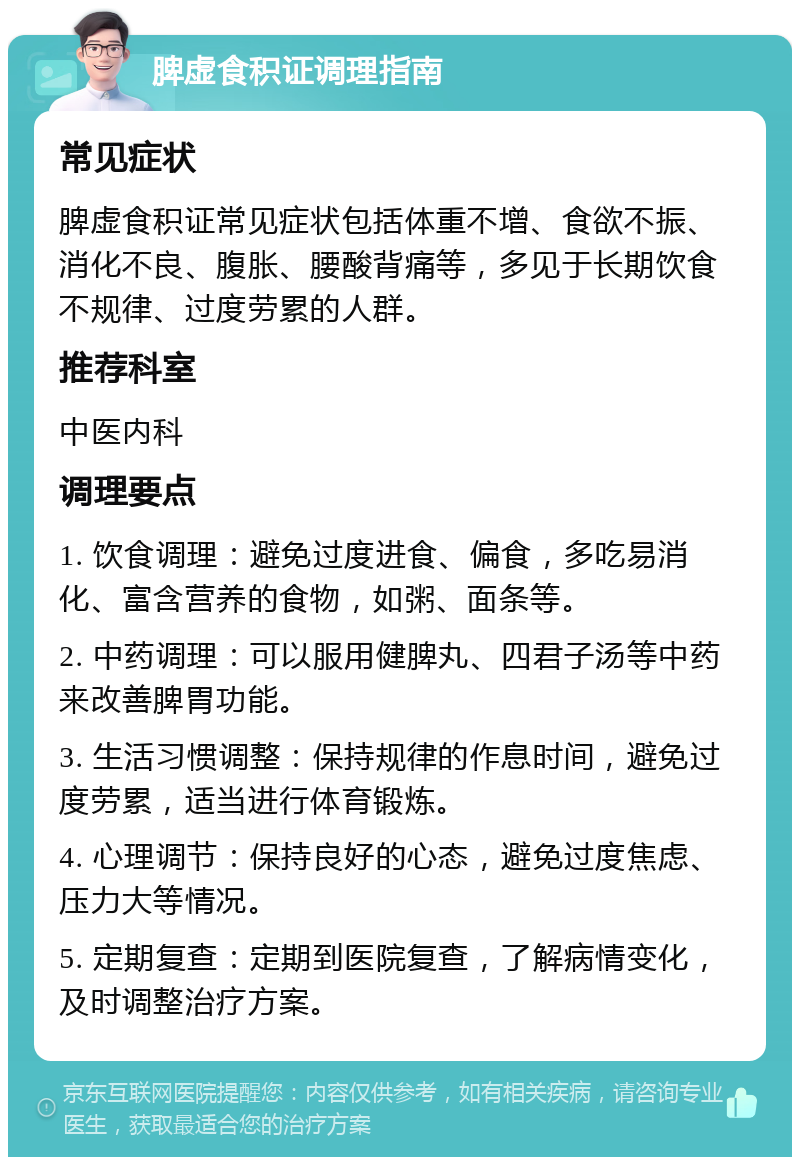 脾虚食积证调理指南 常见症状 脾虚食积证常见症状包括体重不增、食欲不振、消化不良、腹胀、腰酸背痛等，多见于长期饮食不规律、过度劳累的人群。 推荐科室 中医内科 调理要点 1. 饮食调理：避免过度进食、偏食，多吃易消化、富含营养的食物，如粥、面条等。 2. 中药调理：可以服用健脾丸、四君子汤等中药来改善脾胃功能。 3. 生活习惯调整：保持规律的作息时间，避免过度劳累，适当进行体育锻炼。 4. 心理调节：保持良好的心态，避免过度焦虑、压力大等情况。 5. 定期复查：定期到医院复查，了解病情变化，及时调整治疗方案。