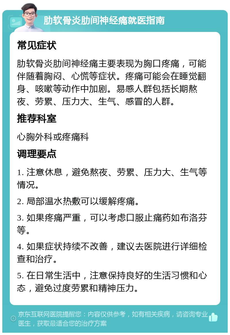 肋软骨炎肋间神经痛就医指南 常见症状 肋软骨炎肋间神经痛主要表现为胸口疼痛，可能伴随着胸闷、心慌等症状。疼痛可能会在睡觉翻身、咳嗽等动作中加剧。易感人群包括长期熬夜、劳累、压力大、生气、感冒的人群。 推荐科室 心胸外科或疼痛科 调理要点 1. 注意休息，避免熬夜、劳累、压力大、生气等情况。 2. 局部温水热敷可以缓解疼痛。 3. 如果疼痛严重，可以考虑口服止痛药如布洛芬等。 4. 如果症状持续不改善，建议去医院进行详细检查和治疗。 5. 在日常生活中，注意保持良好的生活习惯和心态，避免过度劳累和精神压力。