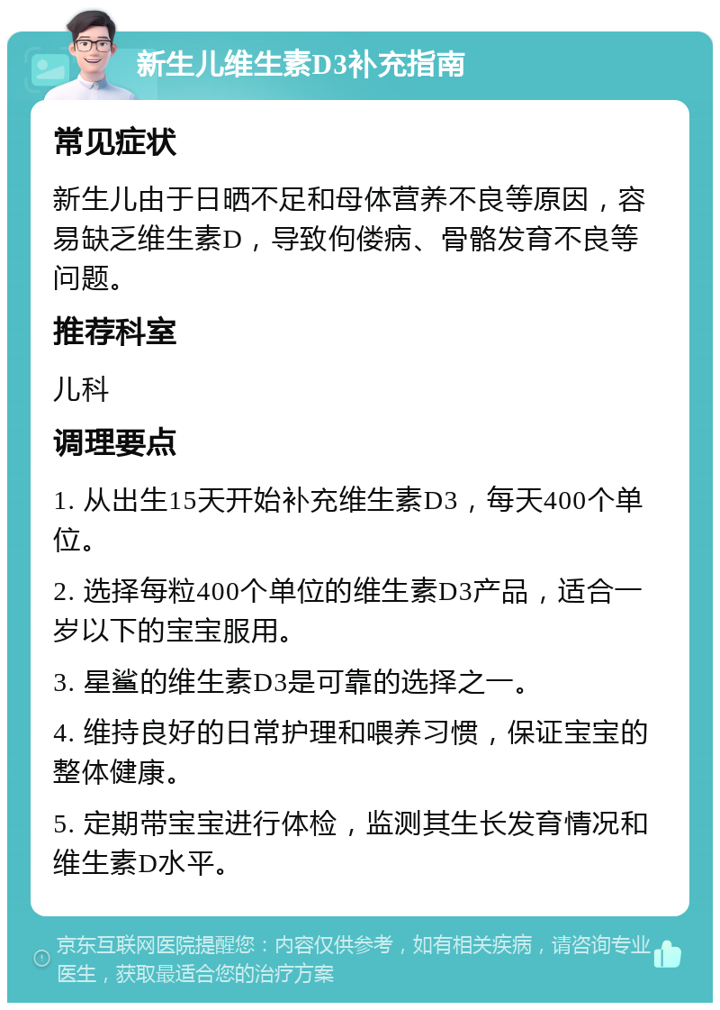 新生儿维生素D3补充指南 常见症状 新生儿由于日晒不足和母体营养不良等原因，容易缺乏维生素D，导致佝偻病、骨骼发育不良等问题。 推荐科室 儿科 调理要点 1. 从出生15天开始补充维生素D3，每天400个单位。 2. 选择每粒400个单位的维生素D3产品，适合一岁以下的宝宝服用。 3. 星鲨的维生素D3是可靠的选择之一。 4. 维持良好的日常护理和喂养习惯，保证宝宝的整体健康。 5. 定期带宝宝进行体检，监测其生长发育情况和维生素D水平。