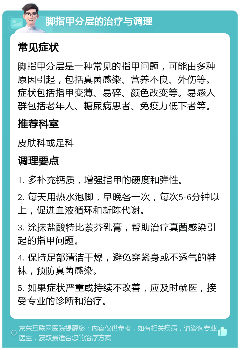 脚指甲分层的治疗与调理 常见症状 脚指甲分层是一种常见的指甲问题，可能由多种原因引起，包括真菌感染、营养不良、外伤等。症状包括指甲变薄、易碎、颜色改变等。易感人群包括老年人、糖尿病患者、免疫力低下者等。 推荐科室 皮肤科或足科 调理要点 1. 多补充钙质，增强指甲的硬度和弹性。 2. 每天用热水泡脚，早晚各一次，每次5-6分钟以上，促进血液循环和新陈代谢。 3. 涂抹盐酸特比萘芬乳膏，帮助治疗真菌感染引起的指甲问题。 4. 保持足部清洁干燥，避免穿紧身或不透气的鞋袜，预防真菌感染。 5. 如果症状严重或持续不改善，应及时就医，接受专业的诊断和治疗。