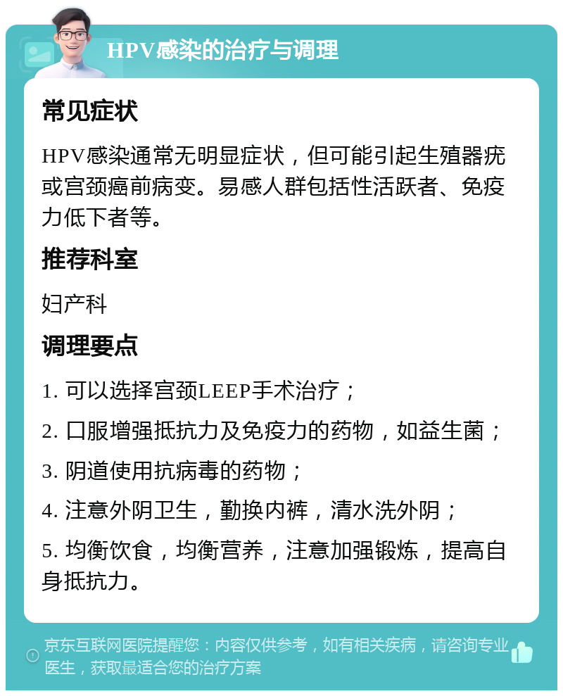 HPV感染的治疗与调理 常见症状 HPV感染通常无明显症状，但可能引起生殖器疣或宫颈癌前病变。易感人群包括性活跃者、免疫力低下者等。 推荐科室 妇产科 调理要点 1. 可以选择宫颈LEEP手术治疗； 2. 口服增强抵抗力及免疫力的药物，如益生菌； 3. 阴道使用抗病毒的药物； 4. 注意外阴卫生，勤换内裤，清水洗外阴； 5. 均衡饮食，均衡营养，注意加强锻炼，提高自身抵抗力。