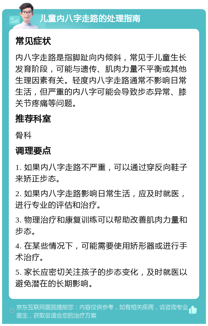 儿童内八字走路的处理指南 常见症状 内八字走路是指脚趾向内倾斜，常见于儿童生长发育阶段，可能与遗传、肌肉力量不平衡或其他生理因素有关。轻度内八字走路通常不影响日常生活，但严重的内八字可能会导致步态异常、膝关节疼痛等问题。 推荐科室 骨科 调理要点 1. 如果内八字走路不严重，可以通过穿反向鞋子来矫正步态。 2. 如果内八字走路影响日常生活，应及时就医，进行专业的评估和治疗。 3. 物理治疗和康复训练可以帮助改善肌肉力量和步态。 4. 在某些情况下，可能需要使用矫形器或进行手术治疗。 5. 家长应密切关注孩子的步态变化，及时就医以避免潜在的长期影响。