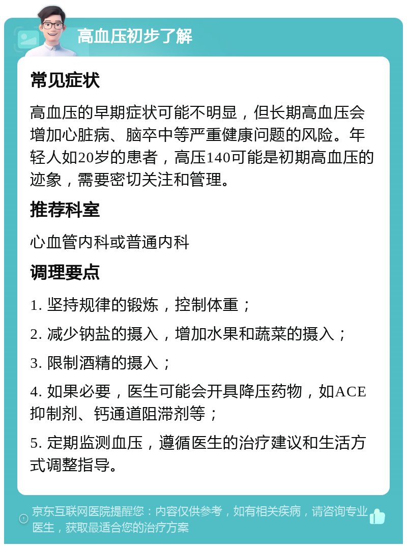 高血压初步了解 常见症状 高血压的早期症状可能不明显，但长期高血压会增加心脏病、脑卒中等严重健康问题的风险。年轻人如20岁的患者，高压140可能是初期高血压的迹象，需要密切关注和管理。 推荐科室 心血管内科或普通内科 调理要点 1. 坚持规律的锻炼，控制体重； 2. 减少钠盐的摄入，增加水果和蔬菜的摄入； 3. 限制酒精的摄入； 4. 如果必要，医生可能会开具降压药物，如ACE抑制剂、钙通道阻滞剂等； 5. 定期监测血压，遵循医生的治疗建议和生活方式调整指导。