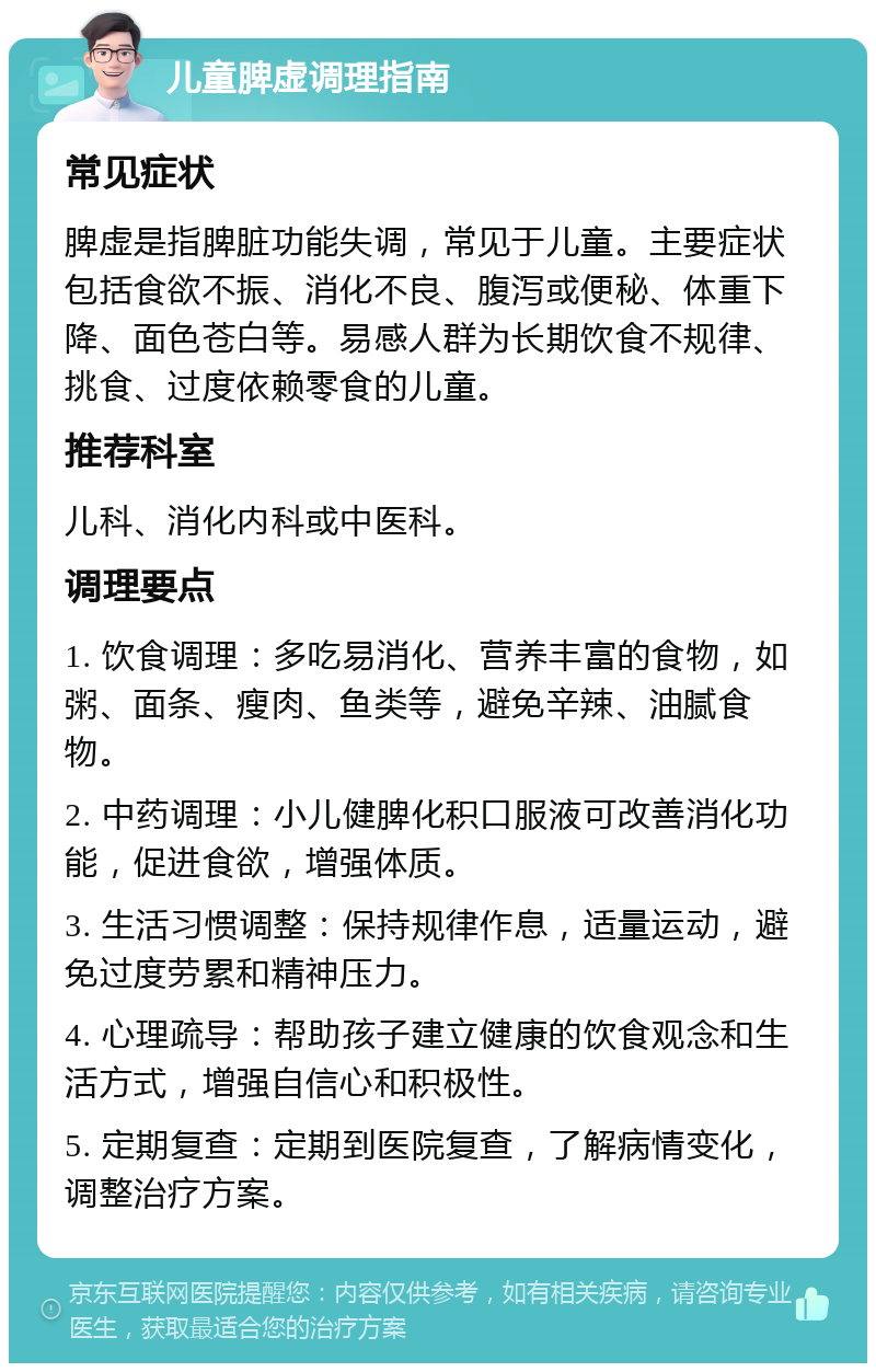 儿童脾虚调理指南 常见症状 脾虚是指脾脏功能失调，常见于儿童。主要症状包括食欲不振、消化不良、腹泻或便秘、体重下降、面色苍白等。易感人群为长期饮食不规律、挑食、过度依赖零食的儿童。 推荐科室 儿科、消化内科或中医科。 调理要点 1. 饮食调理：多吃易消化、营养丰富的食物，如粥、面条、瘦肉、鱼类等，避免辛辣、油腻食物。 2. 中药调理：小儿健脾化积口服液可改善消化功能，促进食欲，增强体质。 3. 生活习惯调整：保持规律作息，适量运动，避免过度劳累和精神压力。 4. 心理疏导：帮助孩子建立健康的饮食观念和生活方式，增强自信心和积极性。 5. 定期复查：定期到医院复查，了解病情变化，调整治疗方案。