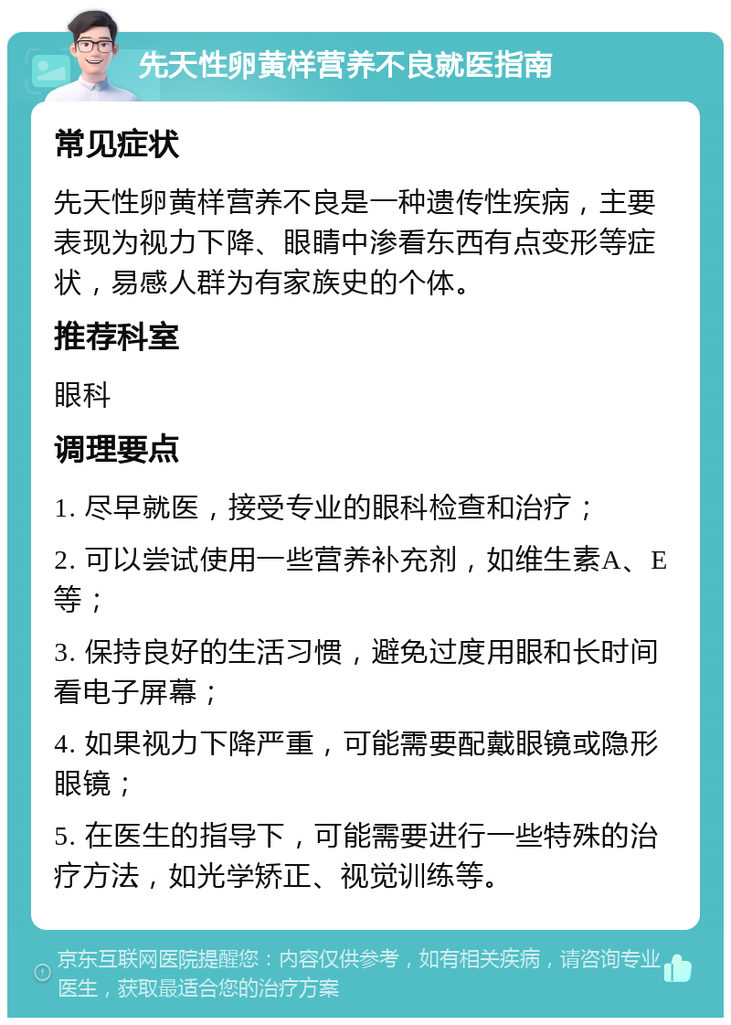 先天性卵黄样营养不良就医指南 常见症状 先天性卵黄样营养不良是一种遗传性疾病，主要表现为视力下降、眼睛中渗看东西有点变形等症状，易感人群为有家族史的个体。 推荐科室 眼科 调理要点 1. 尽早就医，接受专业的眼科检查和治疗； 2. 可以尝试使用一些营养补充剂，如维生素A、E等； 3. 保持良好的生活习惯，避免过度用眼和长时间看电子屏幕； 4. 如果视力下降严重，可能需要配戴眼镜或隐形眼镜； 5. 在医生的指导下，可能需要进行一些特殊的治疗方法，如光学矫正、视觉训练等。