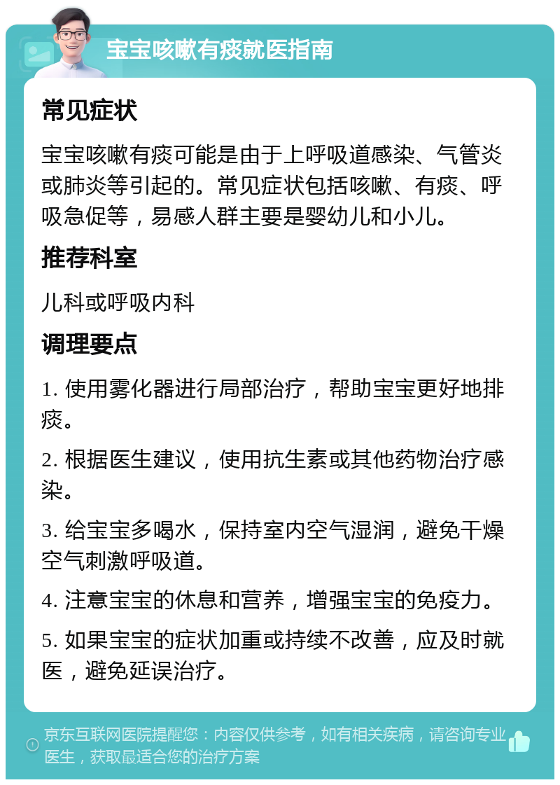 宝宝咳嗽有痰就医指南 常见症状 宝宝咳嗽有痰可能是由于上呼吸道感染、气管炎或肺炎等引起的。常见症状包括咳嗽、有痰、呼吸急促等，易感人群主要是婴幼儿和小儿。 推荐科室 儿科或呼吸内科 调理要点 1. 使用雾化器进行局部治疗，帮助宝宝更好地排痰。 2. 根据医生建议，使用抗生素或其他药物治疗感染。 3. 给宝宝多喝水，保持室内空气湿润，避免干燥空气刺激呼吸道。 4. 注意宝宝的休息和营养，增强宝宝的免疫力。 5. 如果宝宝的症状加重或持续不改善，应及时就医，避免延误治疗。