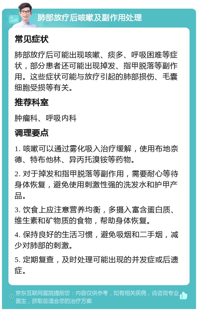 肺部放疗后咳嗽及副作用处理 常见症状 肺部放疗后可能出现咳嗽、痰多、呼吸困难等症状，部分患者还可能出现掉发、指甲脱落等副作用。这些症状可能与放疗引起的肺部损伤、毛囊细胞受损等有关。 推荐科室 肿瘤科、呼吸内科 调理要点 1. 咳嗽可以通过雾化吸入治疗缓解，使用布地奈德、特布他林、异丙托溴铵等药物。 2. 对于掉发和指甲脱落等副作用，需要耐心等待身体恢复，避免使用刺激性强的洗发水和护甲产品。 3. 饮食上应注意营养均衡，多摄入富含蛋白质、维生素和矿物质的食物，帮助身体恢复。 4. 保持良好的生活习惯，避免吸烟和二手烟，减少对肺部的刺激。 5. 定期复查，及时处理可能出现的并发症或后遗症。