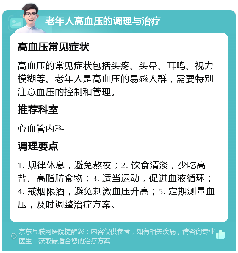 老年人高血压的调理与治疗 高血压常见症状 高血压的常见症状包括头疼、头晕、耳鸣、视力模糊等。老年人是高血压的易感人群，需要特别注意血压的控制和管理。 推荐科室 心血管内科 调理要点 1. 规律休息，避免熬夜；2. 饮食清淡，少吃高盐、高脂肪食物；3. 适当运动，促进血液循环；4. 戒烟限酒，避免刺激血压升高；5. 定期测量血压，及时调整治疗方案。