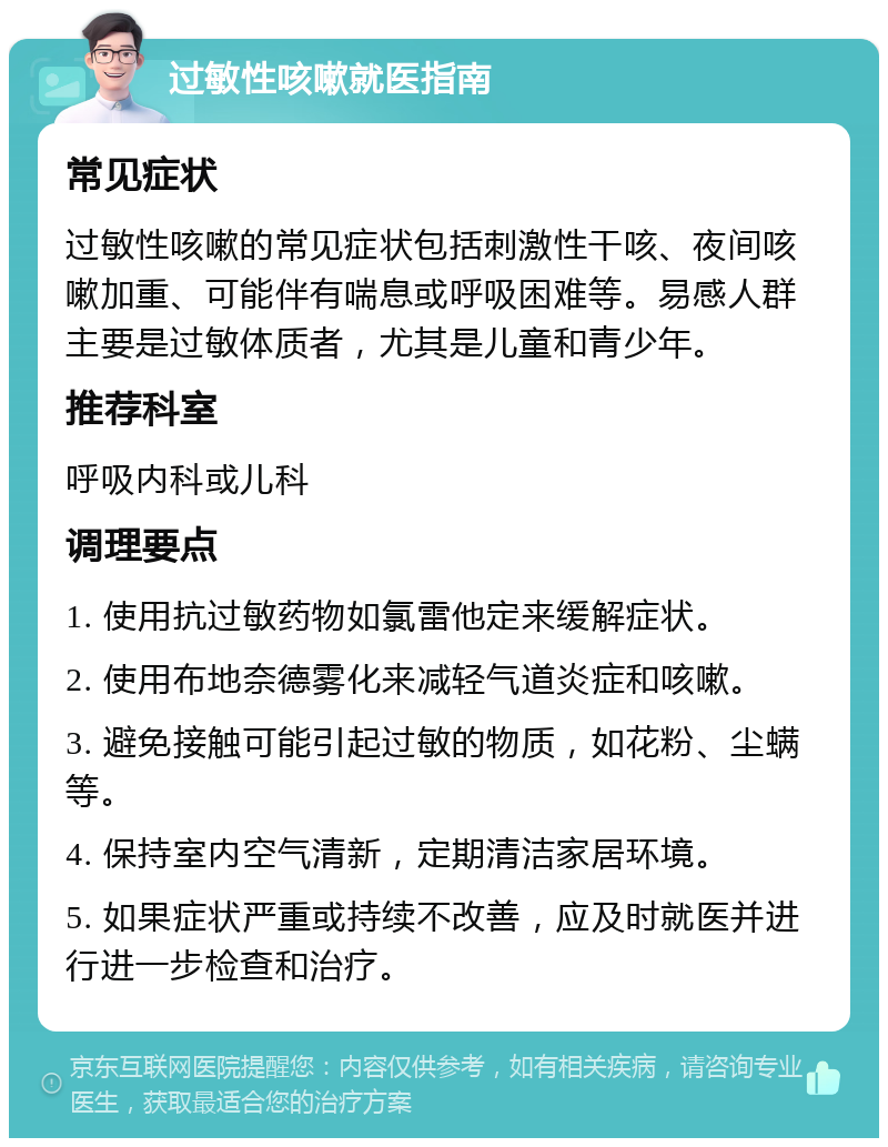 过敏性咳嗽就医指南 常见症状 过敏性咳嗽的常见症状包括刺激性干咳、夜间咳嗽加重、可能伴有喘息或呼吸困难等。易感人群主要是过敏体质者，尤其是儿童和青少年。 推荐科室 呼吸内科或儿科 调理要点 1. 使用抗过敏药物如氯雷他定来缓解症状。 2. 使用布地奈德雾化来减轻气道炎症和咳嗽。 3. 避免接触可能引起过敏的物质，如花粉、尘螨等。 4. 保持室内空气清新，定期清洁家居环境。 5. 如果症状严重或持续不改善，应及时就医并进行进一步检查和治疗。