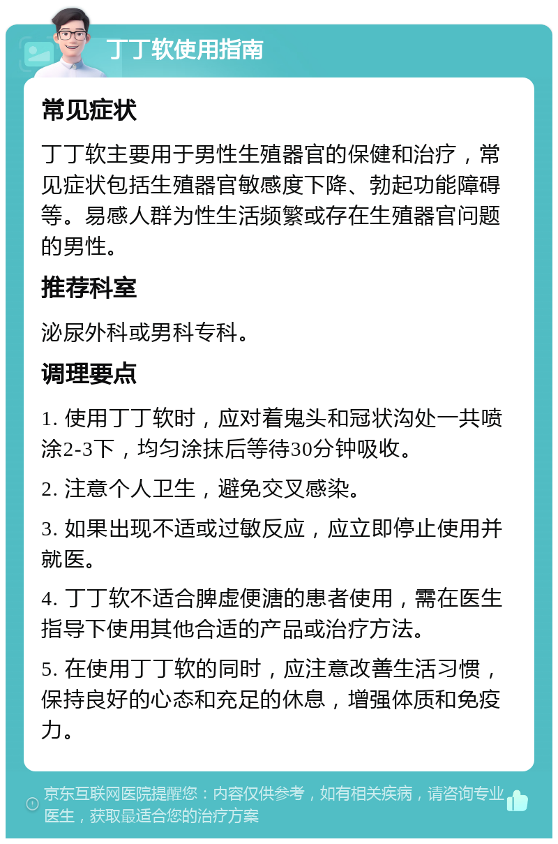 丁丁软使用指南 常见症状 丁丁软主要用于男性生殖器官的保健和治疗，常见症状包括生殖器官敏感度下降、勃起功能障碍等。易感人群为性生活频繁或存在生殖器官问题的男性。 推荐科室 泌尿外科或男科专科。 调理要点 1. 使用丁丁软时，应对着鬼头和冠状沟处一共喷涂2-3下，均匀涂抹后等待30分钟吸收。 2. 注意个人卫生，避免交叉感染。 3. 如果出现不适或过敏反应，应立即停止使用并就医。 4. 丁丁软不适合脾虚便溏的患者使用，需在医生指导下使用其他合适的产品或治疗方法。 5. 在使用丁丁软的同时，应注意改善生活习惯，保持良好的心态和充足的休息，增强体质和免疫力。