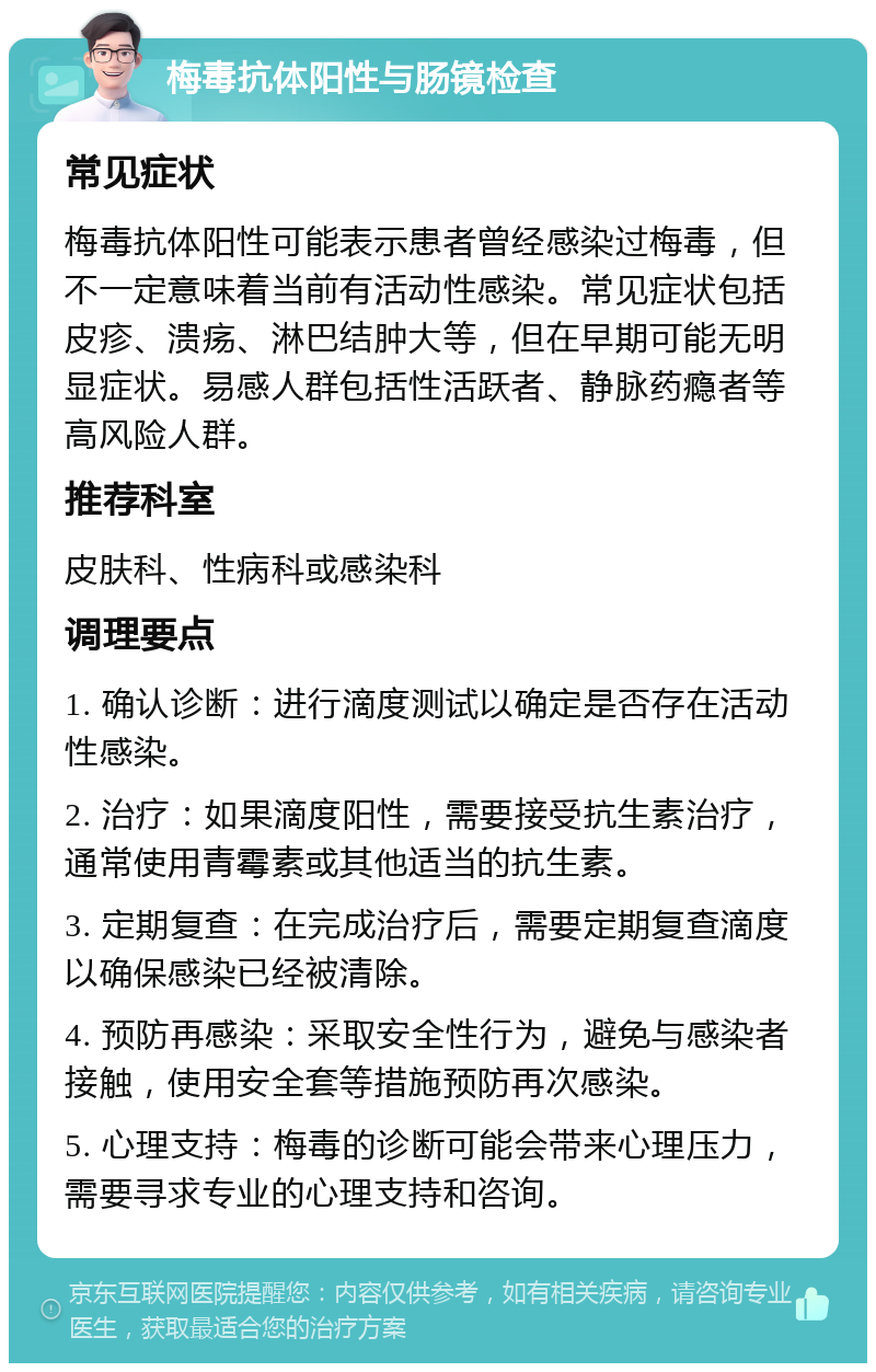 梅毒抗体阳性与肠镜检查 常见症状 梅毒抗体阳性可能表示患者曾经感染过梅毒，但不一定意味着当前有活动性感染。常见症状包括皮疹、溃疡、淋巴结肿大等，但在早期可能无明显症状。易感人群包括性活跃者、静脉药瘾者等高风险人群。 推荐科室 皮肤科、性病科或感染科 调理要点 1. 确认诊断：进行滴度测试以确定是否存在活动性感染。 2. 治疗：如果滴度阳性，需要接受抗生素治疗，通常使用青霉素或其他适当的抗生素。 3. 定期复查：在完成治疗后，需要定期复查滴度以确保感染已经被清除。 4. 预防再感染：采取安全性行为，避免与感染者接触，使用安全套等措施预防再次感染。 5. 心理支持：梅毒的诊断可能会带来心理压力，需要寻求专业的心理支持和咨询。