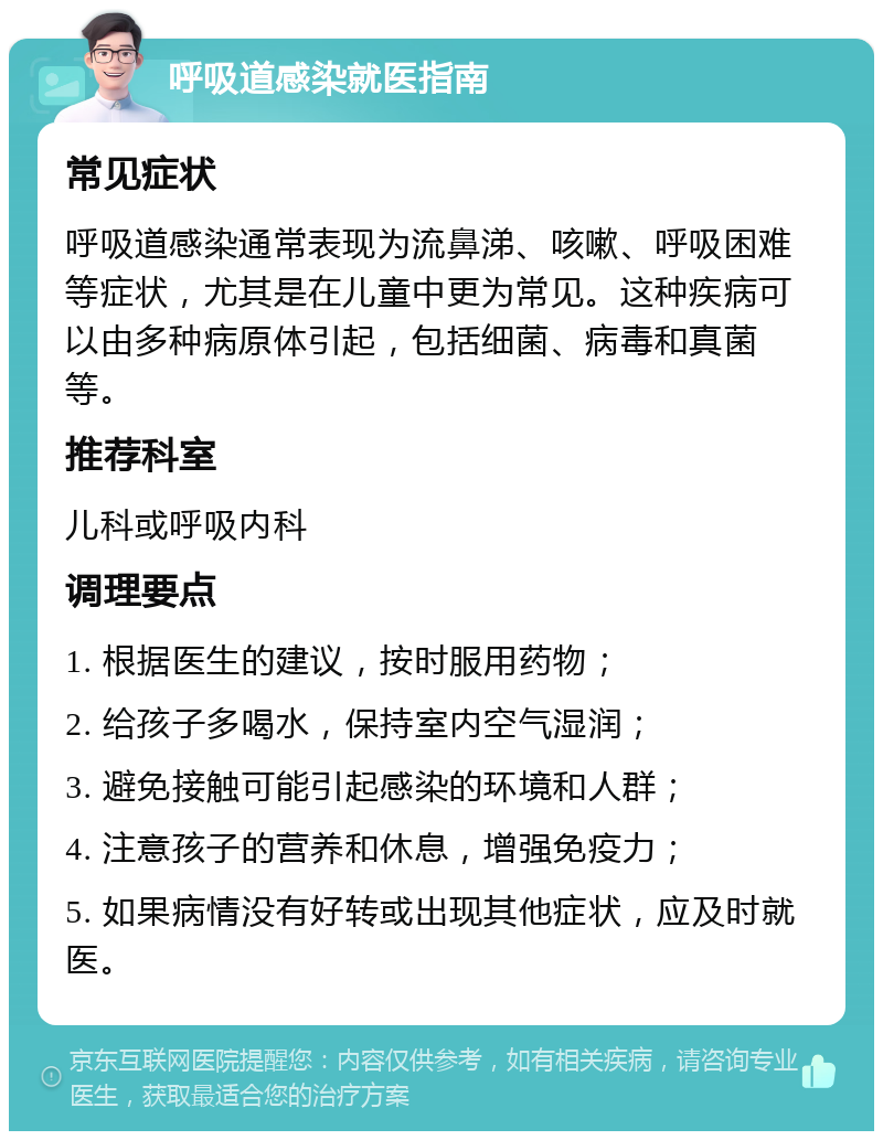 呼吸道感染就医指南 常见症状 呼吸道感染通常表现为流鼻涕、咳嗽、呼吸困难等症状，尤其是在儿童中更为常见。这种疾病可以由多种病原体引起，包括细菌、病毒和真菌等。 推荐科室 儿科或呼吸内科 调理要点 1. 根据医生的建议，按时服用药物； 2. 给孩子多喝水，保持室内空气湿润； 3. 避免接触可能引起感染的环境和人群； 4. 注意孩子的营养和休息，增强免疫力； 5. 如果病情没有好转或出现其他症状，应及时就医。