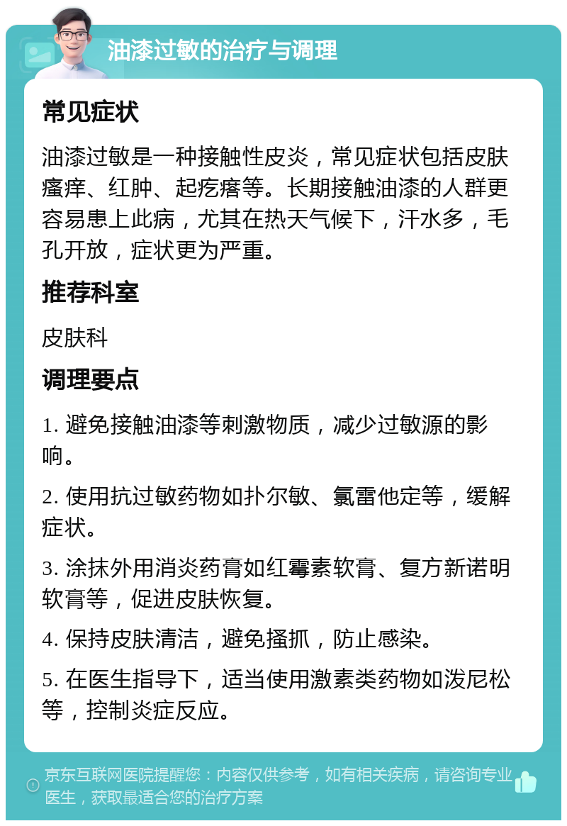 油漆过敏的治疗与调理 常见症状 油漆过敏是一种接触性皮炎，常见症状包括皮肤瘙痒、红肿、起疙瘩等。长期接触油漆的人群更容易患上此病，尤其在热天气候下，汗水多，毛孔开放，症状更为严重。 推荐科室 皮肤科 调理要点 1. 避免接触油漆等刺激物质，减少过敏源的影响。 2. 使用抗过敏药物如扑尔敏、氯雷他定等，缓解症状。 3. 涂抹外用消炎药膏如红霉素软膏、复方新诺明软膏等，促进皮肤恢复。 4. 保持皮肤清洁，避免搔抓，防止感染。 5. 在医生指导下，适当使用激素类药物如泼尼松等，控制炎症反应。