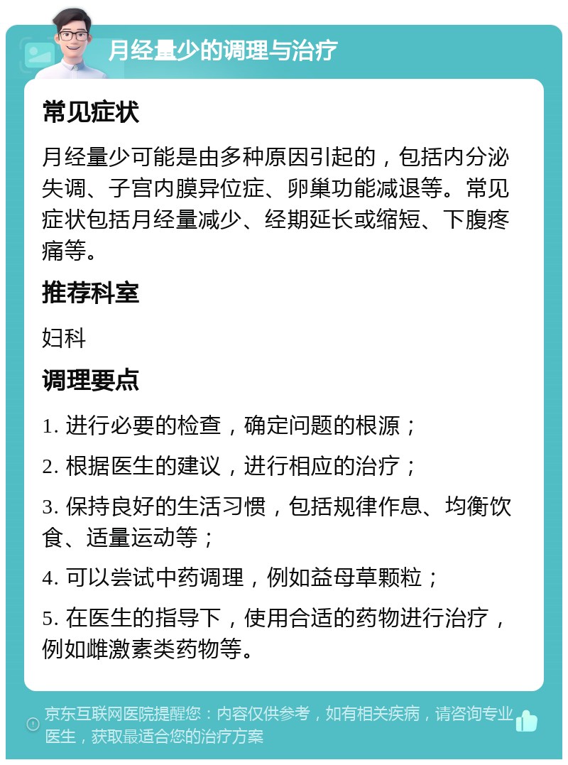 月经量少的调理与治疗 常见症状 月经量少可能是由多种原因引起的，包括内分泌失调、子宫内膜异位症、卵巢功能减退等。常见症状包括月经量减少、经期延长或缩短、下腹疼痛等。 推荐科室 妇科 调理要点 1. 进行必要的检查，确定问题的根源； 2. 根据医生的建议，进行相应的治疗； 3. 保持良好的生活习惯，包括规律作息、均衡饮食、适量运动等； 4. 可以尝试中药调理，例如益母草颗粒； 5. 在医生的指导下，使用合适的药物进行治疗，例如雌激素类药物等。