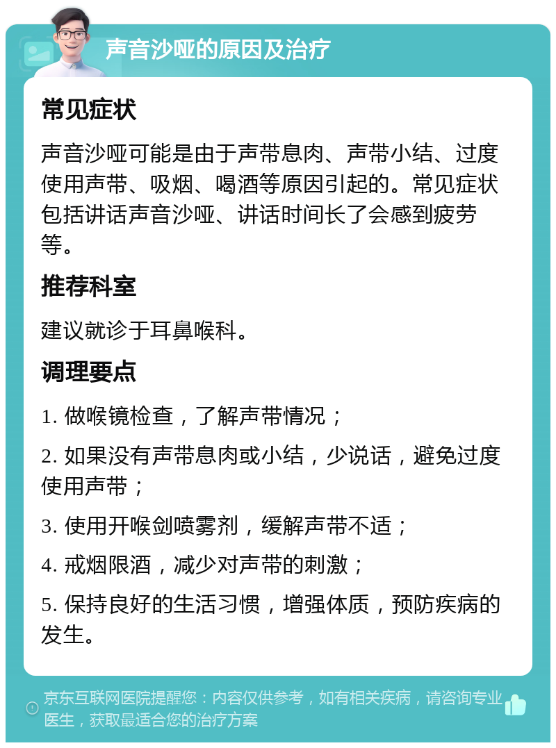 声音沙哑的原因及治疗 常见症状 声音沙哑可能是由于声带息肉、声带小结、过度使用声带、吸烟、喝酒等原因引起的。常见症状包括讲话声音沙哑、讲话时间长了会感到疲劳等。 推荐科室 建议就诊于耳鼻喉科。 调理要点 1. 做喉镜检查，了解声带情况； 2. 如果没有声带息肉或小结，少说话，避免过度使用声带； 3. 使用开喉剑喷雾剂，缓解声带不适； 4. 戒烟限酒，减少对声带的刺激； 5. 保持良好的生活习惯，增强体质，预防疾病的发生。