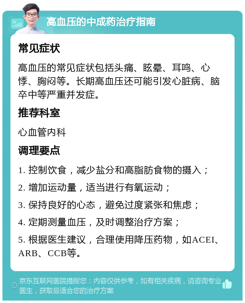 高血压的中成药治疗指南 常见症状 高血压的常见症状包括头痛、眩晕、耳鸣、心悸、胸闷等。长期高血压还可能引发心脏病、脑卒中等严重并发症。 推荐科室 心血管内科 调理要点 1. 控制饮食，减少盐分和高脂肪食物的摄入； 2. 增加运动量，适当进行有氧运动； 3. 保持良好的心态，避免过度紧张和焦虑； 4. 定期测量血压，及时调整治疗方案； 5. 根据医生建议，合理使用降压药物，如ACEI、ARB、CCB等。