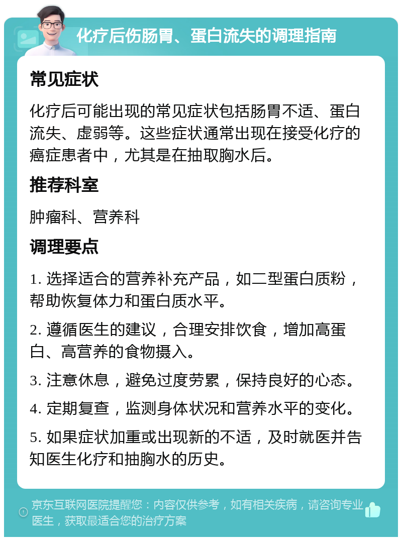 化疗后伤肠胃、蛋白流失的调理指南 常见症状 化疗后可能出现的常见症状包括肠胃不适、蛋白流失、虚弱等。这些症状通常出现在接受化疗的癌症患者中，尤其是在抽取胸水后。 推荐科室 肿瘤科、营养科 调理要点 1. 选择适合的营养补充产品，如二型蛋白质粉，帮助恢复体力和蛋白质水平。 2. 遵循医生的建议，合理安排饮食，增加高蛋白、高营养的食物摄入。 3. 注意休息，避免过度劳累，保持良好的心态。 4. 定期复查，监测身体状况和营养水平的变化。 5. 如果症状加重或出现新的不适，及时就医并告知医生化疗和抽胸水的历史。