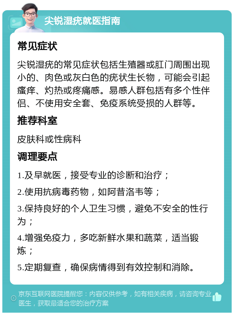 尖锐湿疣就医指南 常见症状 尖锐湿疣的常见症状包括生殖器或肛门周围出现小的、肉色或灰白色的疣状生长物，可能会引起瘙痒、灼热或疼痛感。易感人群包括有多个性伴侣、不使用安全套、免疫系统受损的人群等。 推荐科室 皮肤科或性病科 调理要点 1.及早就医，接受专业的诊断和治疗； 2.使用抗病毒药物，如阿昔洛韦等； 3.保持良好的个人卫生习惯，避免不安全的性行为； 4.增强免疫力，多吃新鲜水果和蔬菜，适当锻炼； 5.定期复查，确保病情得到有效控制和消除。