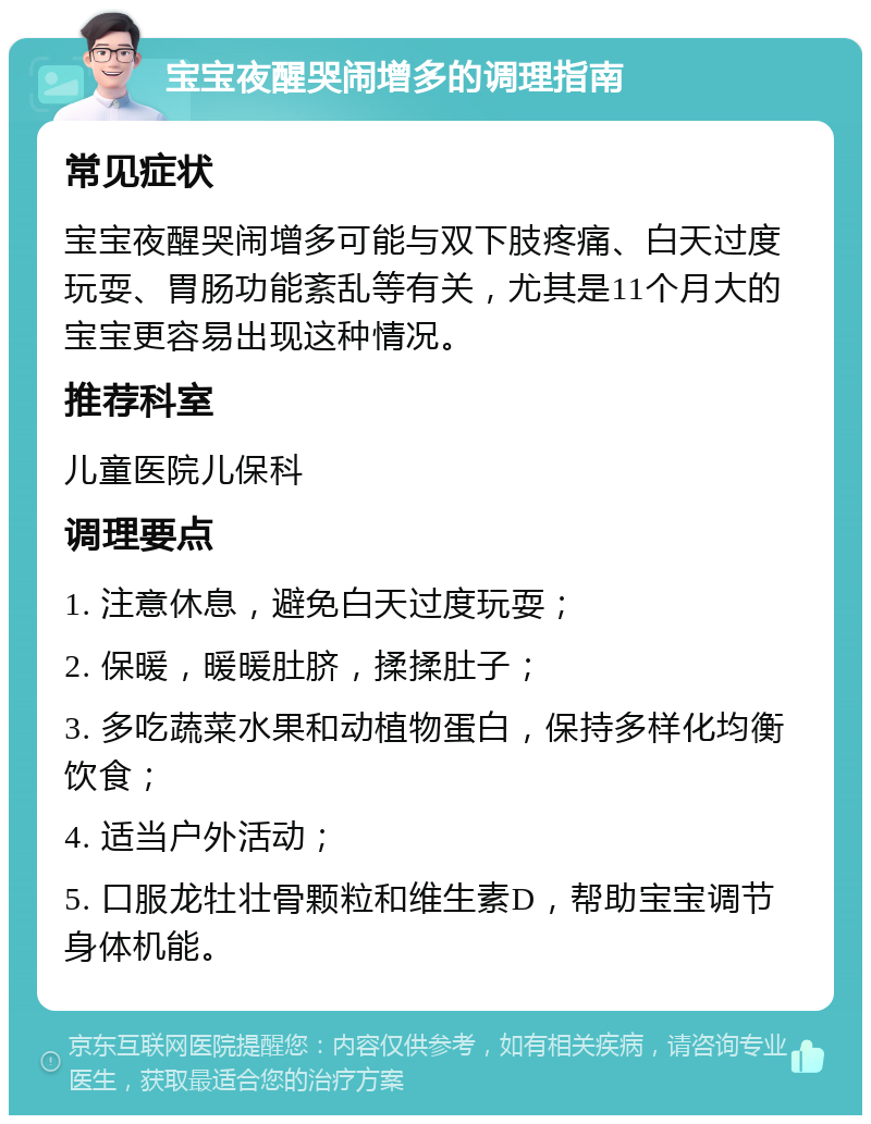 宝宝夜醒哭闹增多的调理指南 常见症状 宝宝夜醒哭闹增多可能与双下肢疼痛、白天过度玩耍、胃肠功能紊乱等有关，尤其是11个月大的宝宝更容易出现这种情况。 推荐科室 儿童医院儿保科 调理要点 1. 注意休息，避免白天过度玩耍； 2. 保暖，暖暖肚脐，揉揉肚子； 3. 多吃蔬菜水果和动植物蛋白，保持多样化均衡饮食； 4. 适当户外活动； 5. 口服龙牡壮骨颗粒和维生素D，帮助宝宝调节身体机能。