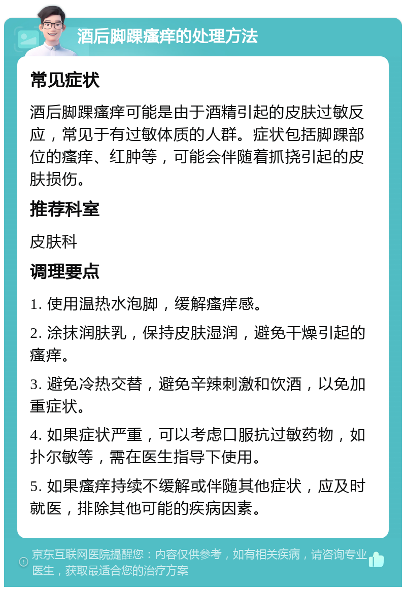 酒后脚踝瘙痒的处理方法 常见症状 酒后脚踝瘙痒可能是由于酒精引起的皮肤过敏反应，常见于有过敏体质的人群。症状包括脚踝部位的瘙痒、红肿等，可能会伴随着抓挠引起的皮肤损伤。 推荐科室 皮肤科 调理要点 1. 使用温热水泡脚，缓解瘙痒感。 2. 涂抹润肤乳，保持皮肤湿润，避免干燥引起的瘙痒。 3. 避免冷热交替，避免辛辣刺激和饮酒，以免加重症状。 4. 如果症状严重，可以考虑口服抗过敏药物，如扑尔敏等，需在医生指导下使用。 5. 如果瘙痒持续不缓解或伴随其他症状，应及时就医，排除其他可能的疾病因素。