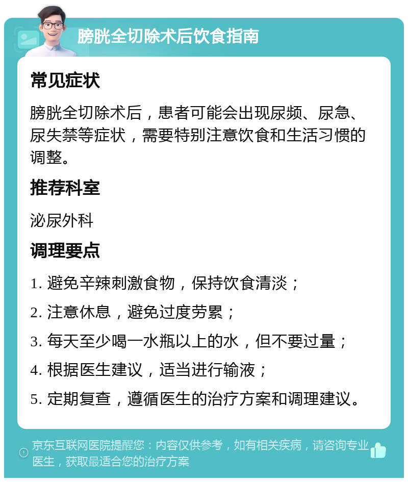 膀胱全切除术后饮食指南 常见症状 膀胱全切除术后，患者可能会出现尿频、尿急、尿失禁等症状，需要特别注意饮食和生活习惯的调整。 推荐科室 泌尿外科 调理要点 1. 避免辛辣刺激食物，保持饮食清淡； 2. 注意休息，避免过度劳累； 3. 每天至少喝一水瓶以上的水，但不要过量； 4. 根据医生建议，适当进行输液； 5. 定期复查，遵循医生的治疗方案和调理建议。