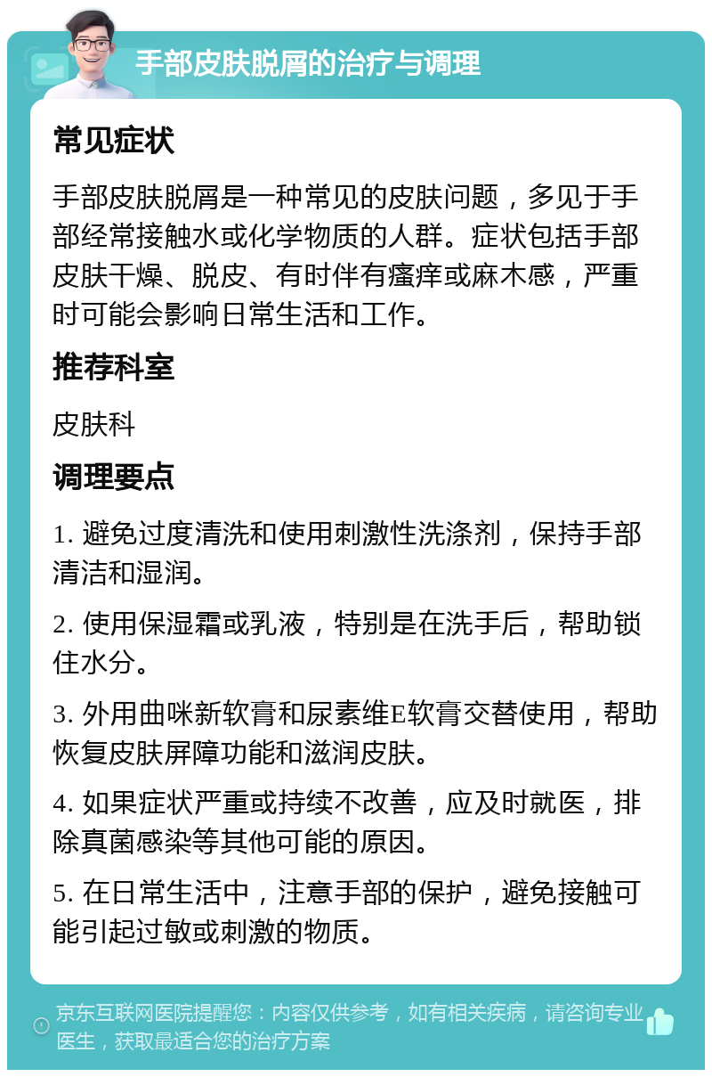 手部皮肤脱屑的治疗与调理 常见症状 手部皮肤脱屑是一种常见的皮肤问题，多见于手部经常接触水或化学物质的人群。症状包括手部皮肤干燥、脱皮、有时伴有瘙痒或麻木感，严重时可能会影响日常生活和工作。 推荐科室 皮肤科 调理要点 1. 避免过度清洗和使用刺激性洗涤剂，保持手部清洁和湿润。 2. 使用保湿霜或乳液，特别是在洗手后，帮助锁住水分。 3. 外用曲咪新软膏和尿素维E软膏交替使用，帮助恢复皮肤屏障功能和滋润皮肤。 4. 如果症状严重或持续不改善，应及时就医，排除真菌感染等其他可能的原因。 5. 在日常生活中，注意手部的保护，避免接触可能引起过敏或刺激的物质。