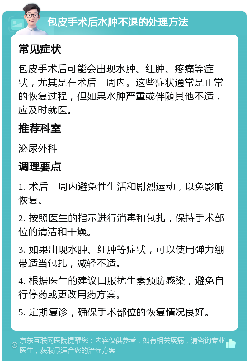 包皮手术后水肿不退的处理方法 常见症状 包皮手术后可能会出现水肿、红肿、疼痛等症状，尤其是在术后一周内。这些症状通常是正常的恢复过程，但如果水肿严重或伴随其他不适，应及时就医。 推荐科室 泌尿外科 调理要点 1. 术后一周内避免性生活和剧烈运动，以免影响恢复。 2. 按照医生的指示进行消毒和包扎，保持手术部位的清洁和干燥。 3. 如果出现水肿、红肿等症状，可以使用弹力绷带适当包扎，减轻不适。 4. 根据医生的建议口服抗生素预防感染，避免自行停药或更改用药方案。 5. 定期复诊，确保手术部位的恢复情况良好。