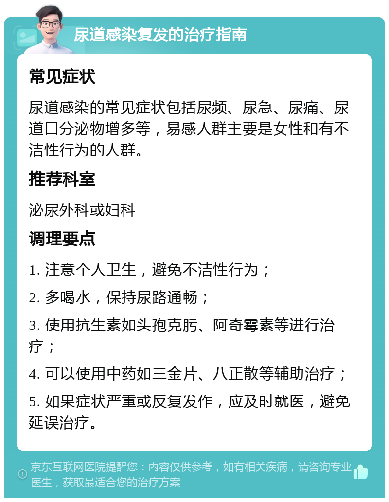 尿道感染复发的治疗指南 常见症状 尿道感染的常见症状包括尿频、尿急、尿痛、尿道口分泌物增多等，易感人群主要是女性和有不洁性行为的人群。 推荐科室 泌尿外科或妇科 调理要点 1. 注意个人卫生，避免不洁性行为； 2. 多喝水，保持尿路通畅； 3. 使用抗生素如头孢克肟、阿奇霉素等进行治疗； 4. 可以使用中药如三金片、八正散等辅助治疗； 5. 如果症状严重或反复发作，应及时就医，避免延误治疗。