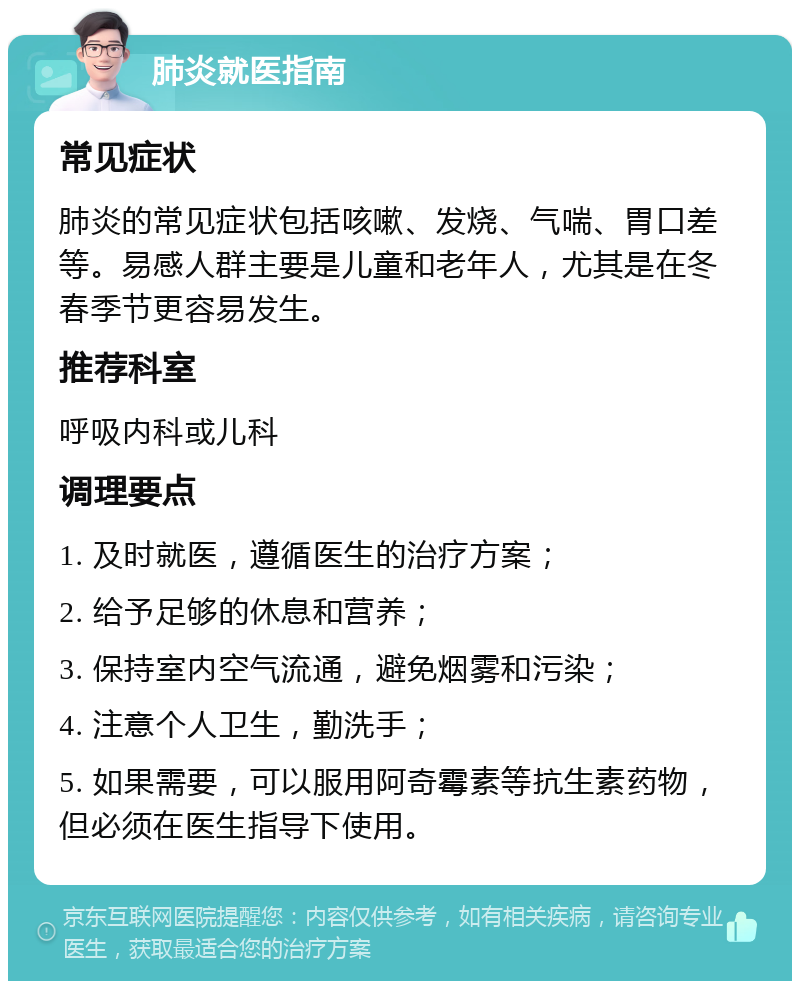 肺炎就医指南 常见症状 肺炎的常见症状包括咳嗽、发烧、气喘、胃口差等。易感人群主要是儿童和老年人，尤其是在冬春季节更容易发生。 推荐科室 呼吸内科或儿科 调理要点 1. 及时就医，遵循医生的治疗方案； 2. 给予足够的休息和营养； 3. 保持室内空气流通，避免烟雾和污染； 4. 注意个人卫生，勤洗手； 5. 如果需要，可以服用阿奇霉素等抗生素药物，但必须在医生指导下使用。