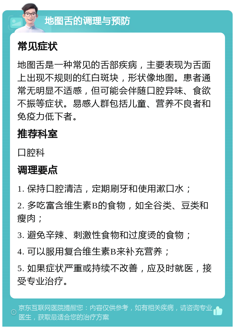 地图舌的调理与预防 常见症状 地图舌是一种常见的舌部疾病，主要表现为舌面上出现不规则的红白斑块，形状像地图。患者通常无明显不适感，但可能会伴随口腔异味、食欲不振等症状。易感人群包括儿童、营养不良者和免疫力低下者。 推荐科室 口腔科 调理要点 1. 保持口腔清洁，定期刷牙和使用漱口水； 2. 多吃富含维生素B的食物，如全谷类、豆类和瘦肉； 3. 避免辛辣、刺激性食物和过度烫的食物； 4. 可以服用复合维生素B来补充营养； 5. 如果症状严重或持续不改善，应及时就医，接受专业治疗。