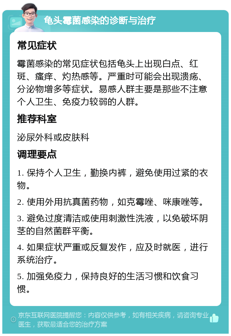 龟头霉菌感染的诊断与治疗 常见症状 霉菌感染的常见症状包括龟头上出现白点、红斑、瘙痒、灼热感等。严重时可能会出现溃疡、分泌物增多等症状。易感人群主要是那些不注意个人卫生、免疫力较弱的人群。 推荐科室 泌尿外科或皮肤科 调理要点 1. 保持个人卫生，勤换内裤，避免使用过紧的衣物。 2. 使用外用抗真菌药物，如克霉唑、咪康唑等。 3. 避免过度清洁或使用刺激性洗液，以免破坏阴茎的自然菌群平衡。 4. 如果症状严重或反复发作，应及时就医，进行系统治疗。 5. 加强免疫力，保持良好的生活习惯和饮食习惯。