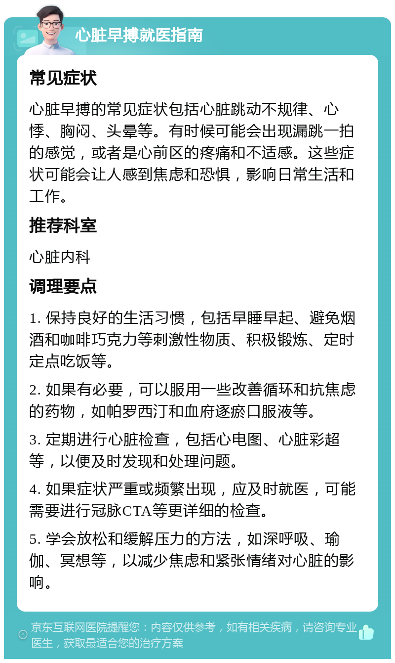 心脏早搏就医指南 常见症状 心脏早搏的常见症状包括心脏跳动不规律、心悸、胸闷、头晕等。有时候可能会出现漏跳一拍的感觉，或者是心前区的疼痛和不适感。这些症状可能会让人感到焦虑和恐惧，影响日常生活和工作。 推荐科室 心脏内科 调理要点 1. 保持良好的生活习惯，包括早睡早起、避免烟酒和咖啡巧克力等刺激性物质、积极锻炼、定时定点吃饭等。 2. 如果有必要，可以服用一些改善循环和抗焦虑的药物，如帕罗西汀和血府逐瘀口服液等。 3. 定期进行心脏检查，包括心电图、心脏彩超等，以便及时发现和处理问题。 4. 如果症状严重或频繁出现，应及时就医，可能需要进行冠脉CTA等更详细的检查。 5. 学会放松和缓解压力的方法，如深呼吸、瑜伽、冥想等，以减少焦虑和紧张情绪对心脏的影响。