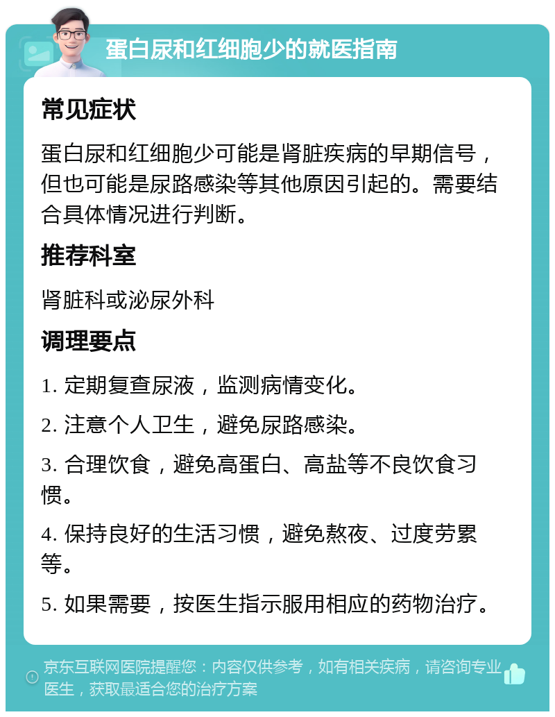 蛋白尿和红细胞少的就医指南 常见症状 蛋白尿和红细胞少可能是肾脏疾病的早期信号，但也可能是尿路感染等其他原因引起的。需要结合具体情况进行判断。 推荐科室 肾脏科或泌尿外科 调理要点 1. 定期复查尿液，监测病情变化。 2. 注意个人卫生，避免尿路感染。 3. 合理饮食，避免高蛋白、高盐等不良饮食习惯。 4. 保持良好的生活习惯，避免熬夜、过度劳累等。 5. 如果需要，按医生指示服用相应的药物治疗。