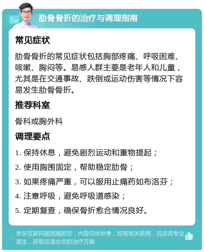 肋骨骨折的治疗与调理指南 常见症状 肋骨骨折的常见症状包括胸部疼痛、呼吸困难、咳嗽、胸闷等。易感人群主要是老年人和儿童，尤其是在交通事故、跌倒或运动伤害等情况下容易发生肋骨骨折。 推荐科室 骨科或胸外科 调理要点 1. 保持休息，避免剧烈运动和重物提起； 2. 使用胸围固定，帮助稳定肋骨； 3. 如果疼痛严重，可以服用止痛药如布洛芬； 4. 注意呼吸，避免呼吸道感染； 5. 定期复查，确保骨折愈合情况良好。