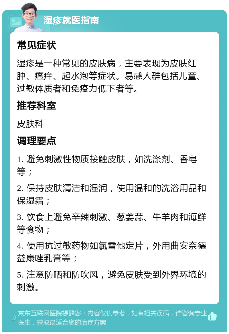 湿疹就医指南 常见症状 湿疹是一种常见的皮肤病，主要表现为皮肤红肿、瘙痒、起水泡等症状。易感人群包括儿童、过敏体质者和免疫力低下者等。 推荐科室 皮肤科 调理要点 1. 避免刺激性物质接触皮肤，如洗涤剂、香皂等； 2. 保持皮肤清洁和湿润，使用温和的洗浴用品和保湿霜； 3. 饮食上避免辛辣刺激、葱姜蒜、牛羊肉和海鲜等食物； 4. 使用抗过敏药物如氯雷他定片，外用曲安奈德益康唑乳膏等； 5. 注意防晒和防吹风，避免皮肤受到外界环境的刺激。