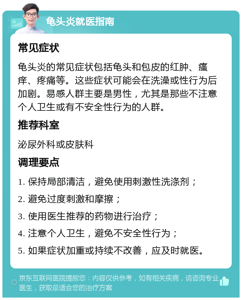 龟头炎就医指南 常见症状 龟头炎的常见症状包括龟头和包皮的红肿、瘙痒、疼痛等。这些症状可能会在洗澡或性行为后加剧。易感人群主要是男性，尤其是那些不注意个人卫生或有不安全性行为的人群。 推荐科室 泌尿外科或皮肤科 调理要点 1. 保持局部清洁，避免使用刺激性洗涤剂； 2. 避免过度刺激和摩擦； 3. 使用医生推荐的药物进行治疗； 4. 注意个人卫生，避免不安全性行为； 5. 如果症状加重或持续不改善，应及时就医。