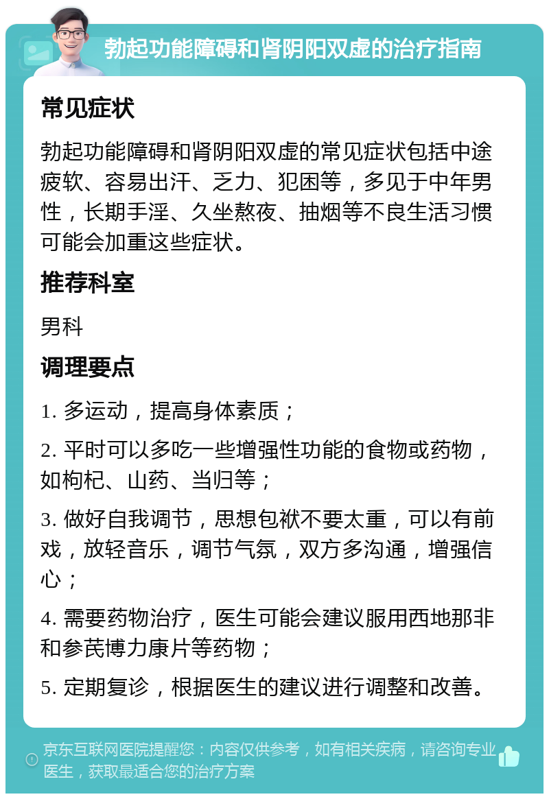 勃起功能障碍和肾阴阳双虚的治疗指南 常见症状 勃起功能障碍和肾阴阳双虚的常见症状包括中途疲软、容易出汗、乏力、犯困等，多见于中年男性，长期手淫、久坐熬夜、抽烟等不良生活习惯可能会加重这些症状。 推荐科室 男科 调理要点 1. 多运动，提高身体素质； 2. 平时可以多吃一些增强性功能的食物或药物，如枸杞、山药、当归等； 3. 做好自我调节，思想包袱不要太重，可以有前戏，放轻音乐，调节气氛，双方多沟通，增强信心； 4. 需要药物治疗，医生可能会建议服用西地那非和参芪博力康片等药物； 5. 定期复诊，根据医生的建议进行调整和改善。