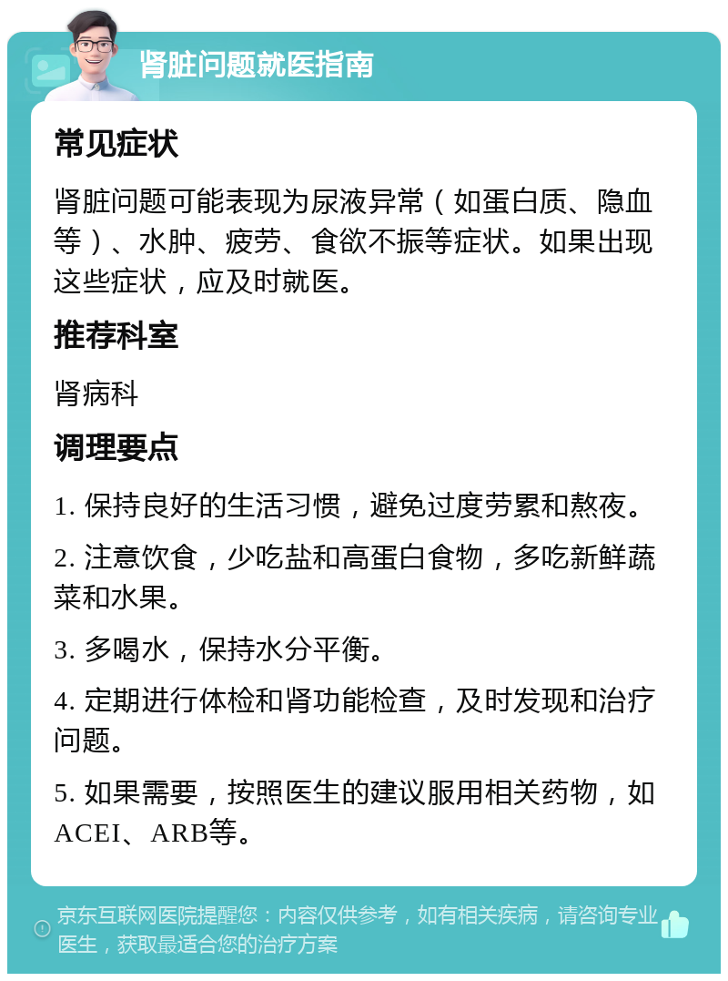 肾脏问题就医指南 常见症状 肾脏问题可能表现为尿液异常（如蛋白质、隐血等）、水肿、疲劳、食欲不振等症状。如果出现这些症状，应及时就医。 推荐科室 肾病科 调理要点 1. 保持良好的生活习惯，避免过度劳累和熬夜。 2. 注意饮食，少吃盐和高蛋白食物，多吃新鲜蔬菜和水果。 3. 多喝水，保持水分平衡。 4. 定期进行体检和肾功能检查，及时发现和治疗问题。 5. 如果需要，按照医生的建议服用相关药物，如ACEI、ARB等。